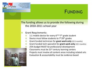 F UNDING
The funding allows us to provide the following during
   the 2010-2011 school year

¥   Grant Requirements:
    ¤   1:1 mobile device for every 6th & 7th grade student
    ¤   Device must follow students to 7th/8th grades
    ¤   Grant-funded technician for grant work only (19.5 months)
    ¤   Grant-funded tech specialist for grant work only (19.5 months)
    ¤   25% budget MUST be professional development
    ¤   Classrooms must be 21st century learning centers
    ¤   Projects must involve all content areas including related arts
    ¤   Evaluation & accountability must be evidence-based
 