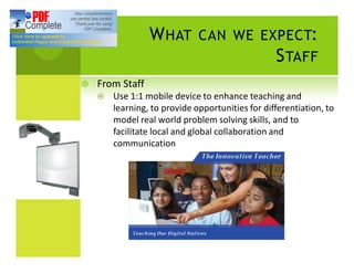 W HAT        CAN WE EXPECT:
                                                  S TAFF
¥   From Staff
    ¤   Use 1:1 mobile device to enhance teaching and
        learning, to provide opportunities for differentiation, to
        model real world problem solving skills, and to
        facilitate local and global collaboration and
        communication
 