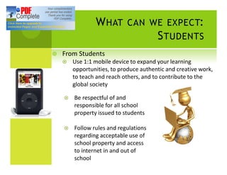 W HAT        CAN WE EXPECT:
                                        S TUDENTS
¥   From Students
    ¤   Use 1:1 mobile device to expand your learning
        opportunities, to produce authentic and creative work,
        to teach and reach others, and to contribute to the
        global society

    ¤   Be respectful of and
        responsible for all school
        property issued to students

    ¤   Follow rules and regulations
        regarding acceptable use of
        school property and access
        to internet in and out of
        school
 