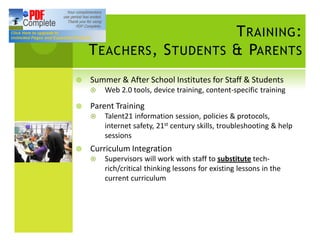 T RAINING :
    T EACHERS , S TUDENTS & PARENTS
¥   Summer & After School Institutes for Staff & Students
    ¤   Web 2.0 tools, device training, content-specific training

¥   Parent Training
    ¤   Talent21 information session, policies & protocols,
        internet safety, 21st century skills, troubleshooting & help
        sessions
¥   Curriculum Integration
    ¤   Supervisors will work with staff to substitute tech-
        rich/critical thinking lessons for existing lessons in the
        current curriculum
 