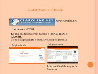 www.claroline.net
Iniciado en el 2000
Es una Multiplataforma basada e PHP, MYSQL y
APACHE
Tiene Código abierto y su distribución es gratuita
Página inicial Mi escritorio
Información del campus de
formación
PLATAFORMAS VIRTUALES
 