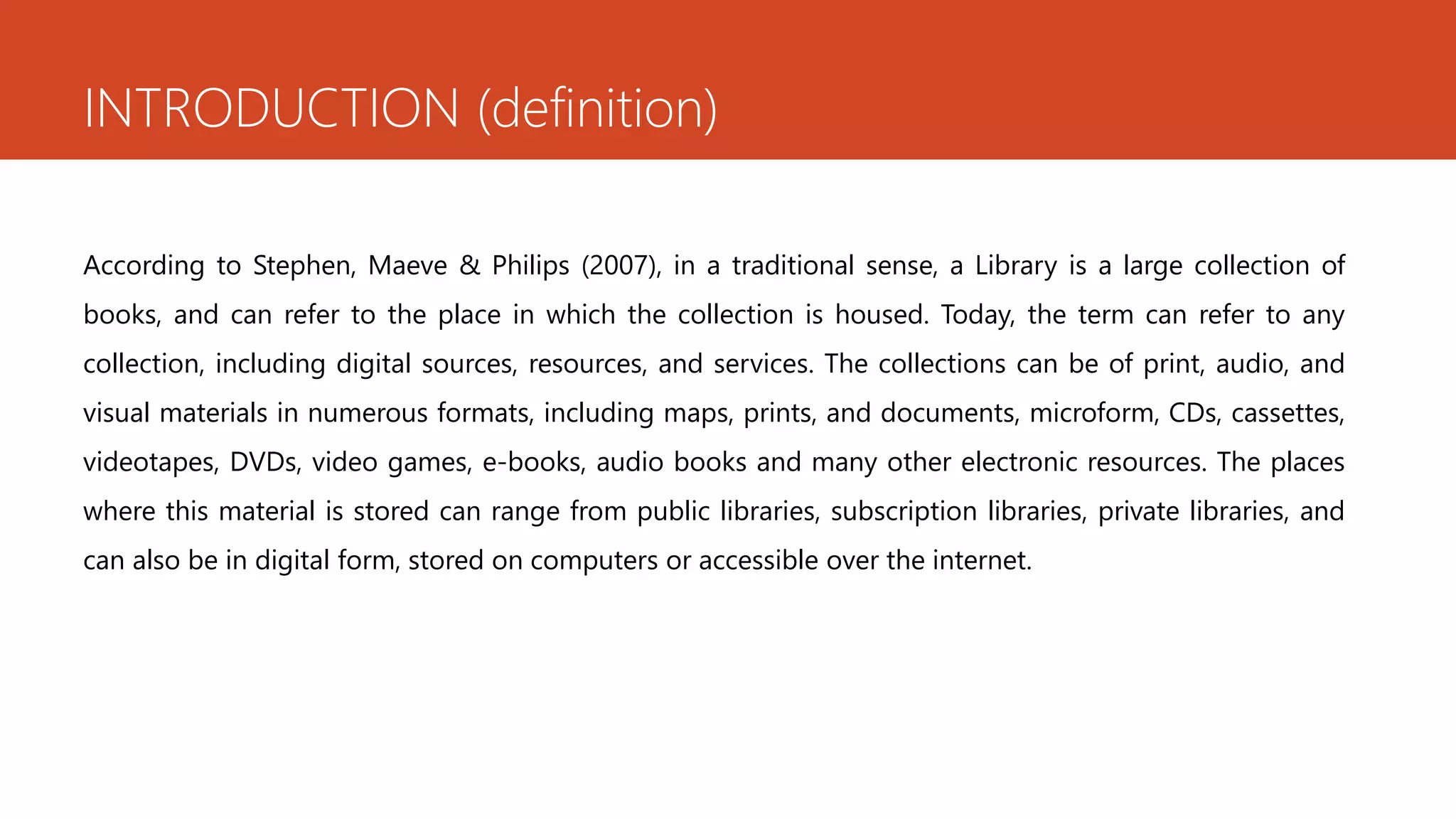 INTRODUCTION (definition)
According to Stephen, Maeve & Philips (2007), in a traditional sense, a Library is a large collection of
books, and can refer to the place in which the collection is housed. Today, the term can refer to any
collection, including digital sources, resources, and services. The collections can be of print, audio, and
visual materials in numerous formats, including maps, prints, and documents, microform, CDs, cassettes,
videotapes, DVDs, video games, e-books, audio books and many other electronic resources. The places
where this material is stored can range from public libraries, subscription libraries, private libraries, and
can also be in digital form, stored on computers or accessible over the internet.
 