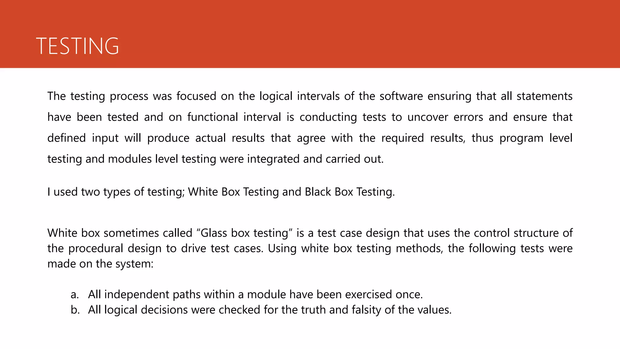 TESTING
The testing process was focused on the logical intervals of the software ensuring that all statements
have been tested and on functional interval is conducting tests to uncover errors and ensure that
defined input will produce actual results that agree with the required results, thus program level
testing and modules level testing were integrated and carried out.
I used two types of testing; White Box Testing and Black Box Testing.
White box sometimes called “Glass box testing” is a test case design that uses the control structure of
the procedural design to drive test cases. Using white box testing methods, the following tests were
made on the system:
a. All independent paths within a module have been exercised once.
b. All logical decisions were checked for the truth and falsity of the values.
 