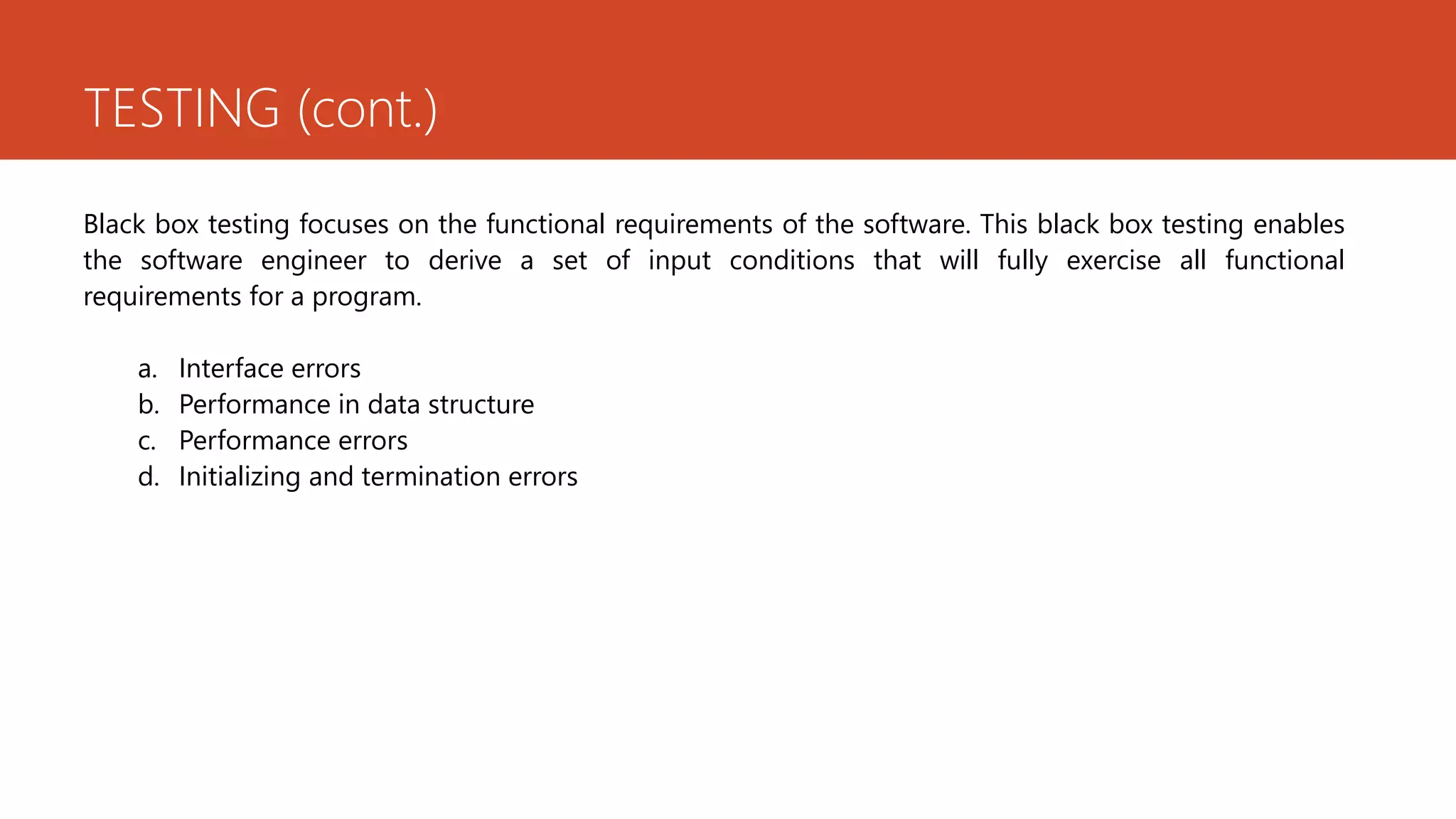 TESTING (cont.)
Black box testing focuses on the functional requirements of the software. This black box testing enables
the software engineer to derive a set of input conditions that will fully exercise all functional
requirements for a program.
a. Interface errors
b. Performance in data structure
c. Performance errors
d. Initializing and termination errors
 