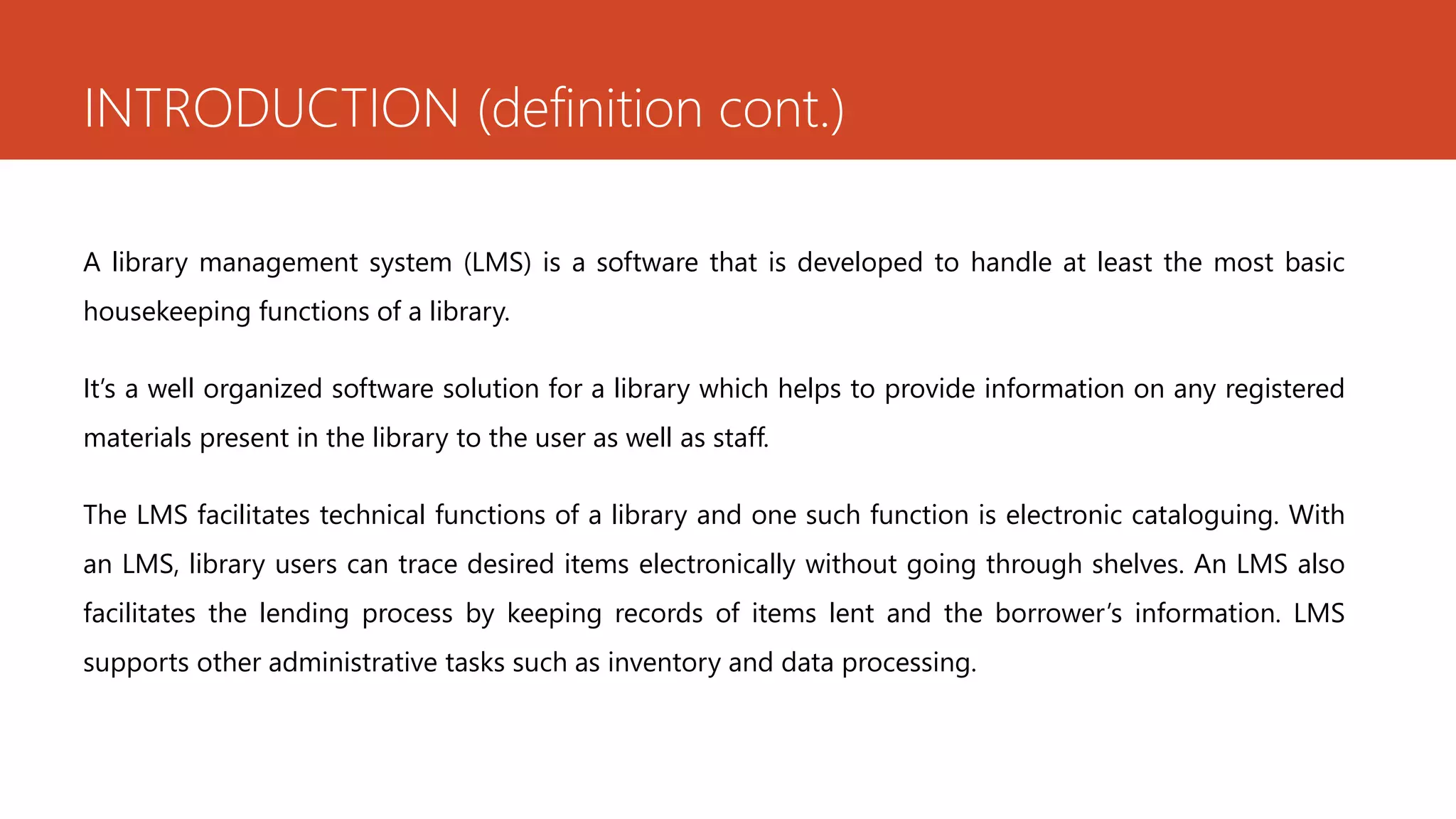 INTRODUCTION (definition cont.)
A library management system (LMS) is a software that is developed to handle at least the most basic
housekeeping functions of a library.
It’s a well organized software solution for a library which helps to provide information on any registered
materials present in the library to the user as well as staff.
The LMS facilitates technical functions of a library and one such function is electronic cataloguing. With
an LMS, library users can trace desired items electronically without going through shelves. An LMS also
facilitates the lending process by keeping records of items lent and the borrower’s information. LMS
supports other administrative tasks such as inventory and data processing.
 