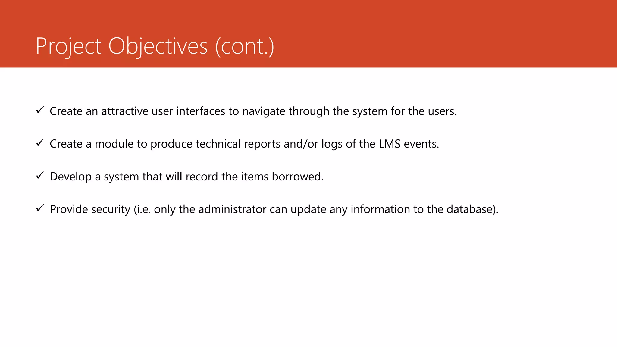 Project Objectives (cont.)
 Create an attractive user interfaces to navigate through the system for the users.
 Create a module to produce technical reports and/or logs of the LMS events.
 Develop a system that will record the items borrowed.
 Provide security (i.e. only the administrator can update any information to the database).
 