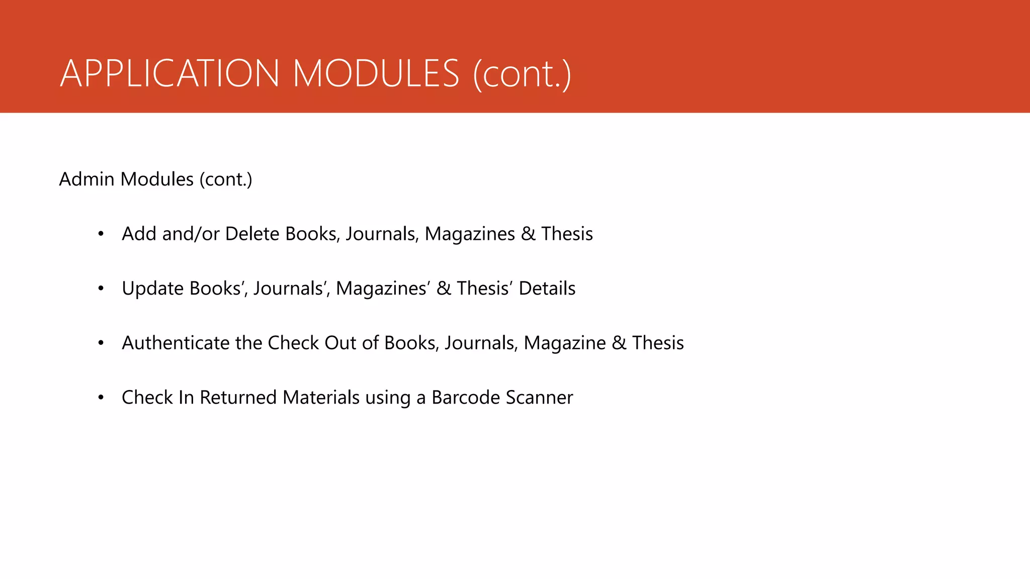 APPLICATION MODULES (cont.)
Admin Modules (cont.)
• Add and/or Delete Books, Journals, Magazines & Thesis
• Update Books’, Journals’, Magazines’ & Thesis’ Details
• Authenticate the Check Out of Books, Journals, Magazine & Thesis
• Check In Returned Materials using a Barcode Scanner
 