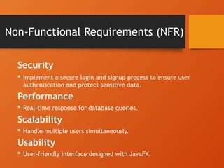 Non-Functional Requirements (NFR)
Security
 Implement a secure login and signup process to ensure user
authentication and protect sensitive data.
Performance
 Real-time response for database queries.
Scalability
 Handle multiple users simultaneously.
Usability
 User-friendly interface designed with JavaFX.
 