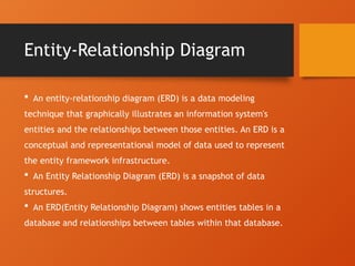 Entity-Relationship Diagram
 An entity-relationship diagram (ERD) is a data modeling
technique that graphically illustrates an information system's
entities and the relationships between those entities. An ERD is a
conceptual and representational model of data used to represent
the entity framework infrastructure.
 An Entity Relationship Diagram (ERD) is a snapshot of data
structures.
 An ERD(Entity Relationship Diagram) shows entities tables in a
database and relationships between tables within that database.
 