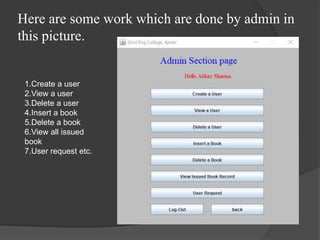 Here are some work which are done by admin in
this picture.
1.Create a user
2.View a user
3.Delete a user
4.Insert a book
5.Delete a book
6.View all issued
book
7.User request etc.
 