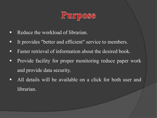  Reduce the workload of librarian.
 It provides "better and efficient" service to members.
 Faster retrieval of information about the desired book.
 Provide facility for proper monitoring reduce paper work
and provide data security.
 All details will be available on a click for both user and
librarian.
 
