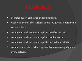  Member (user) can issue and return book.
 User can search for various books by giving appropriate
search criteria.
 Admin can add, delete and update member records.
 Admin can add, delete and update book records.
 Admin can add, delete and update new admin details.
 Admin can control whole system by monitoring database
every activity.
FEATURES
 