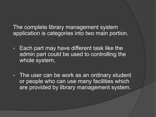 The complete library management system
application is categories into two main portion.
 Each part may have different task like the
admin part could be used to controlling the
whole system,
 The user can be work as an ordinary student
or people who can use many facilities which
are provided by library management system.
 