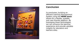 In conclusion, building an
efﬁcient Learning Management
System using the MERN stack
allows for a ﬂexible, scalable,
and user-friendly platform. By
leveraging these technologies,
we can enhance the learning
experience and provide valuable
insights for educators and
learners alike.
Conclusion
 