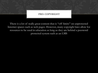 There is a lot of really great content that is “off limits” on unprotected Internet spaces such as web pages. However, many copyright laws allow for resources to be used in education as long as they are behind a password protected system such as an LMSPro: copyright