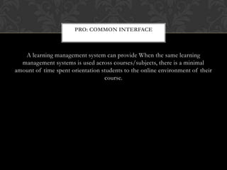 A learning management system can provide When the same learning management systems is used across courses/subjects, there is a minimal amount of time spent orientation students to the online environment of their course.Pro: Common Interface