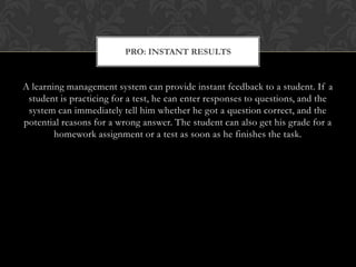 A learning management system can provide instant feedback to a student. If a student is practicing for a test, he can enter responses to questions, and the system can immediately tell him whether he got a question correct, and the potential reasons for a wrong answer. The student can also get his grade for a homework assignment or a test as soon as he finishes the task.Pro: Instant Results