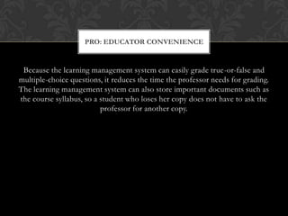 Because the learning management system can easily grade true-or-false and multiple-choice questions, it reduces the time the professor needs for grading. The learning management system can also store important documents such as the course syllabus, so a student who loses her copy does not have to ask the professor for another copy.Pro: Educator Convenience