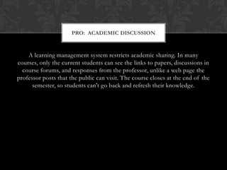 A learning management system restricts academic sharing. In many courses, only the current students can see the links to papers, discussions in course forums, and responses from the professor, unlike a web page the professor posts that the public can visit. The course closes at the end of the semester, so students can't go back and refresh their knowledge.Pro:  Academic Discussion