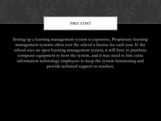 Setting up a learning management system is expensive. Proprietary learning management systems often cost the school a license fee each year. If the school uses an open learning management system, it will have to purchase computer equipment to host the system, and it may need to hire extra information technology employees to keep the system functioning and provide technical support to teachers.Pro: Cost