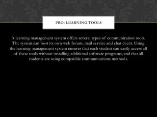 A learning management system offers several types of communication tools. The system can host its own web forum, mail service and chat client. Using the learning management system ensures that each student can easily access all of these tools without installing additional software programs, and that all students are using compatible communications methods.Pro: Learning Tools