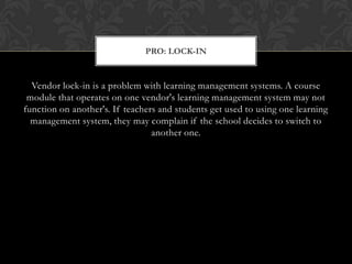 Vendor lock-in is a problem with learning management systems. A course module that operates on one vendor's learning management system may not function on another's. If teachers and students get used to using one learning management system, they may complain if the school decides to switch to another one.Pro: Lock-In