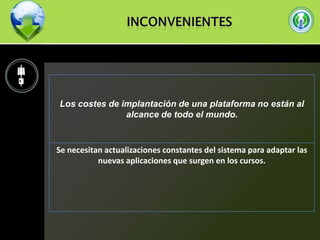 Los costes de implantación de una plataforma no están al
alcance de todo el mundo.

Se necesitan actualizaciones constantes del sistema para adaptar las
nuevas aplicaciones que surgen en los cursos.

 