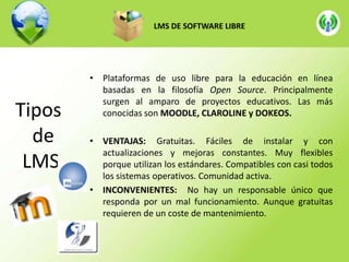LMS DE SOFTWARE LIBRE

Tipos
de
LMS

• Plataformas de uso libre para la educación en línea
basadas en la filosofía Open Source. Principalmente
surgen al amparo de proyectos educativos. Las más
conocidas son MOODLE, CLAROLINE y DOKEOS.
• VENTAJAS: Gratuitas. Fáciles de instalar y con
actualizaciones y mejoras constantes. Muy flexibles
porque utilizan los estándares. Compatibles con casi todos
los sistemas operativos. Comunidad activa.
• INCONVENIENTES: No hay un responsable único que
responda por un mal funcionamiento. Aunque gratuitas
requieren de un coste de mantenimiento.

 
