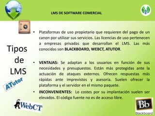 LMS DE SOFTWARE COMERCIAL

Tipos
de
LMS

• Plataformas de uso propietario que requieren del pago de un
canon por utilizar sus servicios. Las licencias de uso pertenecen
a empresas privadas que desarrollan el LMS. Las más
conocidas son BLACKBOARD, WEBCT, ATUTOR.
• VENTAJAS: Se adaptan a los usuarios en función de sus
necesidades y presupuestos. Están más protegidas ante la
actuación de ataques externos. Ofrecen respuestas más
rápidas ante imprevistos y asesoría. Suelen ofrecer la
plataforma y el servidor en el mismo paquete.
• INCONVENIENTES: Lo costes por su implantación suelen ser
elevados. El código fuente no es de acceso libre.

 