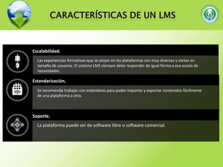 Escalabilidad.
Las experiencias formativas que se alojan en las plataformas son muy diversas y varían en
tamaño de usuarios. El sistema LMS siempre debe responder de igual forma a esa escala de
necesidades.

Estandarización.
Se recomienda trabajar con estándares para poder importar y exportar contenidos fácilmente
de una plataforma a otra.

Soporte.
La plataforma puede ser de software libre o software comercial.

 
