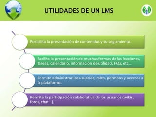 Posibilita la presentación de contenidos y su seguimiento.

Facilita la presentación de muchas formas de las lecciones,
tareas, calendario, información de utilidad, FAQ, etc…
Permite administrar los usuarios, roles, permisos y accesos a
la plataforma.
Permite la participación colaborativa de los usuarios (wikis,
foros, chat…).

 