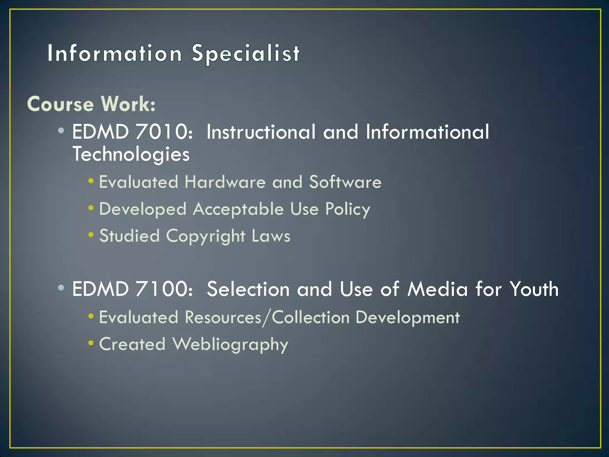 Information SpecialistCourse Work:EDMD 7010:  Instructional and Informational TechnologiesEvaluated Hardware and Software Developed Acceptable Use PolicyStudied Copyright LawsEDMD 7100:  Selection and Use of Media for YouthEvaluated Resources/Collection DevelopmentCreated Webliography