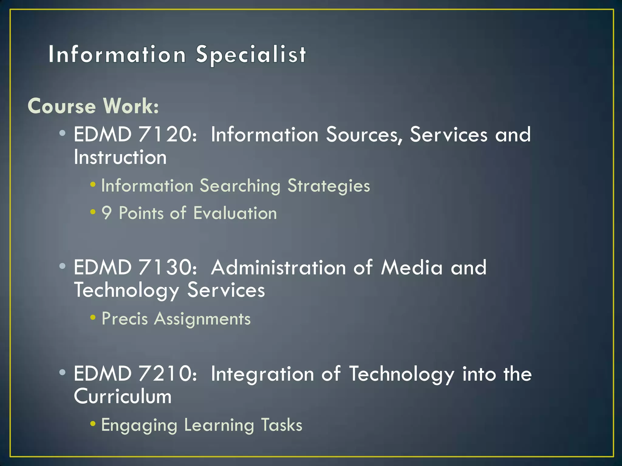 Information SpecialistCourse Work:EDMD 7120:  Information Sources, Services and InstructionInformation Searching Strategies9 Points of EvaluationEDMD 7130:  Administration of Media and Technology ServicesPrecis AssignmentsEDMD 7210:  Integration of Technology into the CurriculumEngaging Learning Tasks