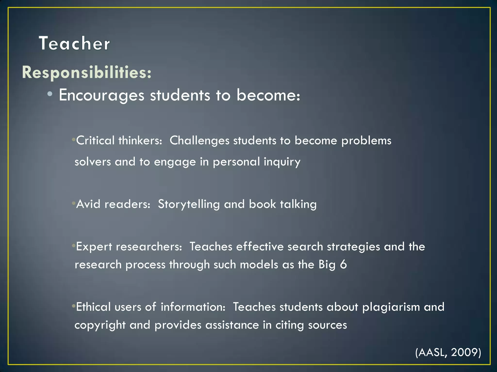 TeacherResponsibilities:Encourages students to become:Critical thinkers:  Challenges students to become problems solvers and to engage in personal inquiryAvid readers:  Storytelling and book talkingExpert researchers:  Teaches effective search strategies and the research process through such models as the Big 6 Ethical users of information:  Teaches students about plagiarism and copyright and provides assistance in citing sources (AASL, 2009)
