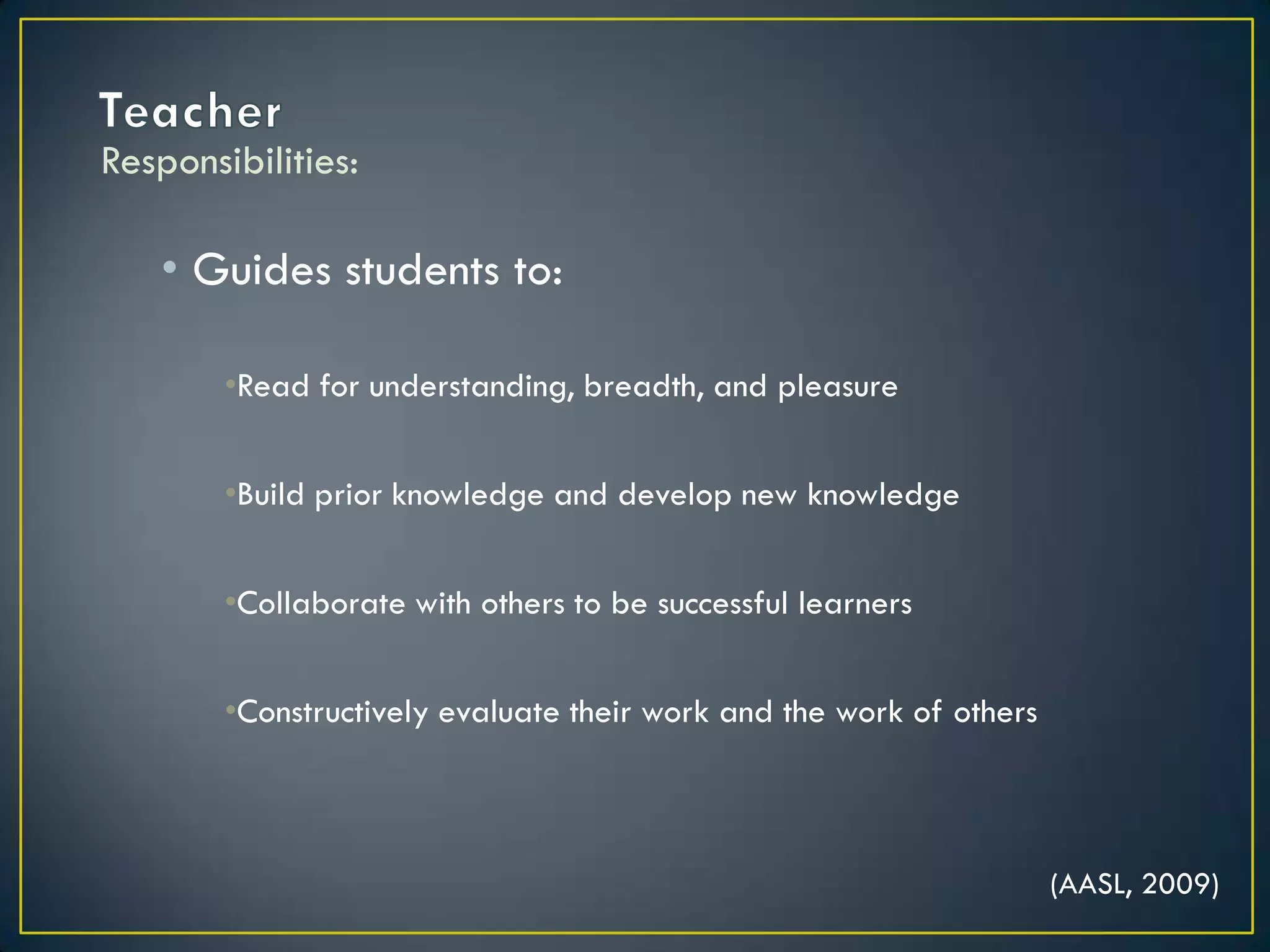 TeacherGuides students to:Read for understanding, breadth, and pleasureBuild prior knowledge and develop new knowledgeCollaborate with others to be successful learnersConstructively evaluate their work and the work of othersResponsibilities:(AASL, 2009)