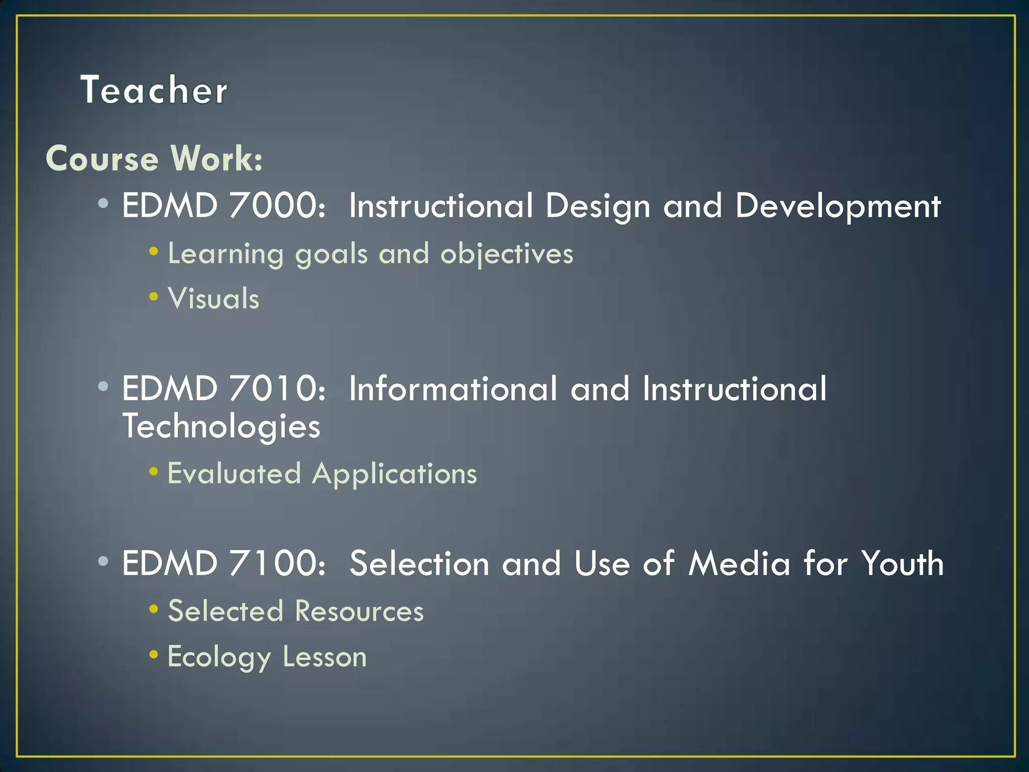 TeacherCourse Work:EDMD 7000:  Instructional Design and DevelopmentLearning goals and objectivesVisualsEDMD 7010:  Informational and Instructional TechnologiesEvaluated ApplicationsEDMD 7100:  Selection and Use of Media for YouthSelected ResourcesEcology Lesson