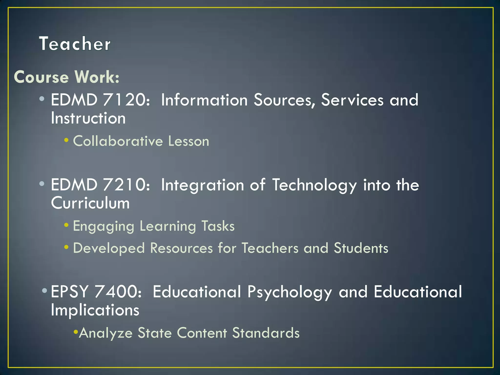 TeacherCourse Work:EDMD 7120:  Information Sources, Services and InstructionCollaborative LessonEDMD 7210:  Integration of Technology into the CurriculumEngaging Learning TasksDeveloped Resources for Teachers and StudentsEPSY 7400:  Educational Psychology and Educational   ImplicationsAnalyze State Content Standards