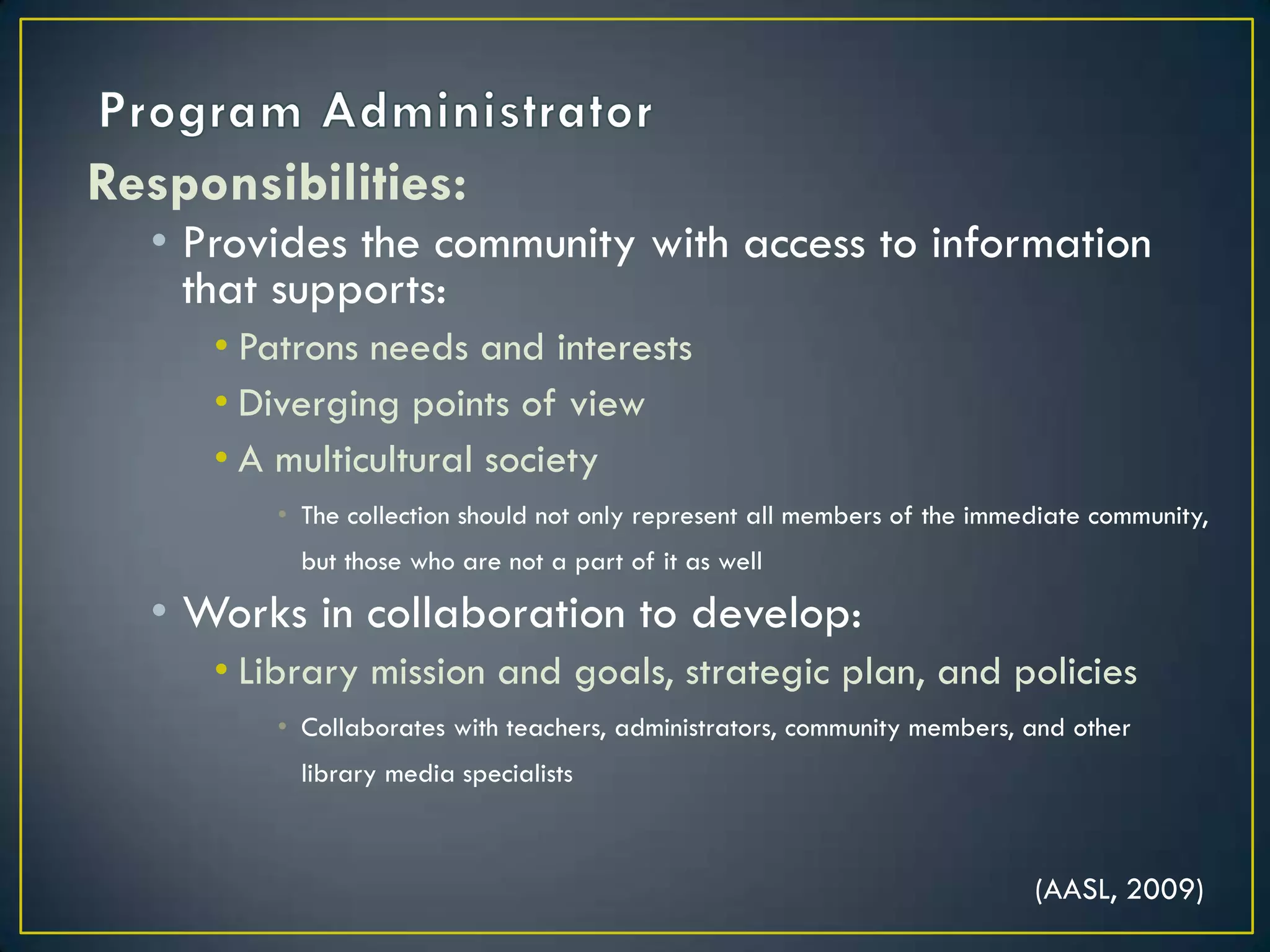 Program AdministratorResponsibilities:Provides the community with access to information that supports:Patrons needs and interestsDiverging points of viewA multicultural societyThe collection should not only represent all members of the immediate community, but those who are not a part of it as well Works in collaboration to develop:Library mission and goals, strategic plan, and policiesCollaborates with teachers, administrators, community members, and other library media specialists(AASL, 2009)