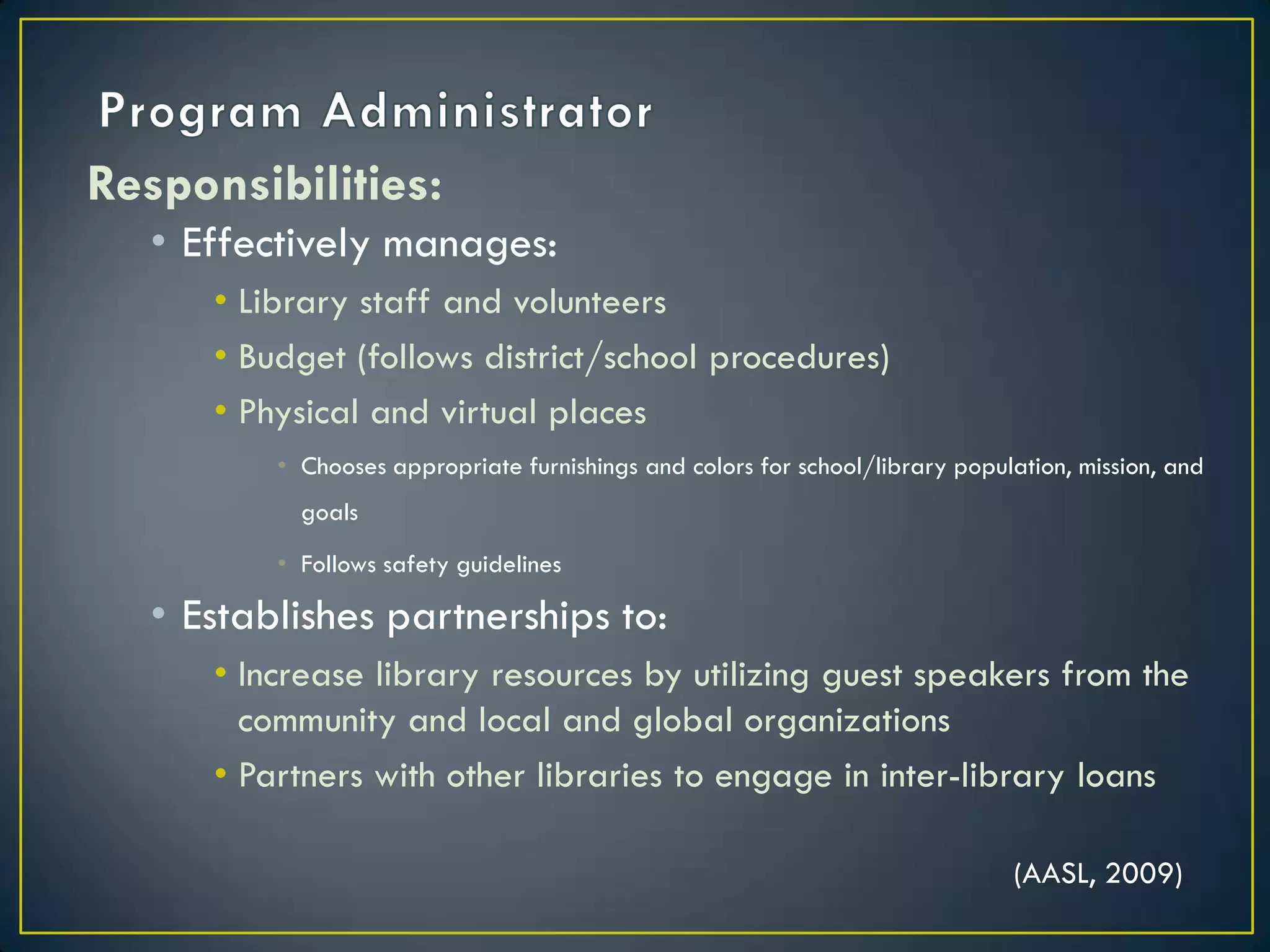 Program AdministratorResponsibilities:Effectively manages:Library staff and volunteersBudget (follows district/school procedures)Physical and virtual placesChooses appropriate furnishings and colors for school/library population, mission, and goalsFollows safety guidelines Establishes partnerships to:Increase library resources by utilizing guest speakers from the community and local and global organizationsPartners with other libraries to engage in inter-library loans(AASL, 2009)