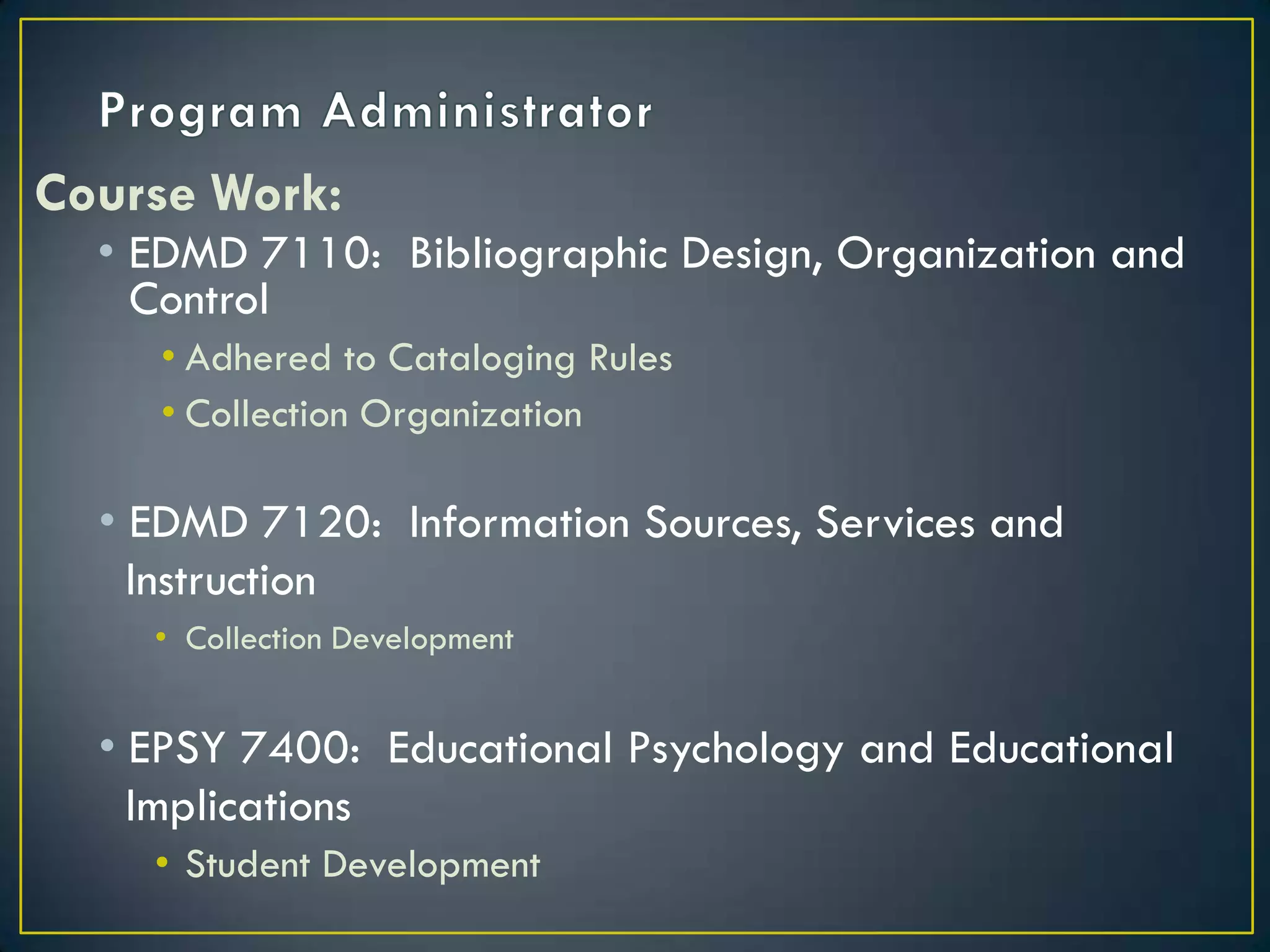 Program AdministratorCourse Work:EDMD 7110:  Bibliographic Design, Organization and ControlAdhered to Cataloging RulesCollection OrganizationEDMD 7120:  Information Sources, Services and   InstructionCollection DevelopmentEPSY 7400:  Educational Psychology and Educational  ImplicationsStudent Development