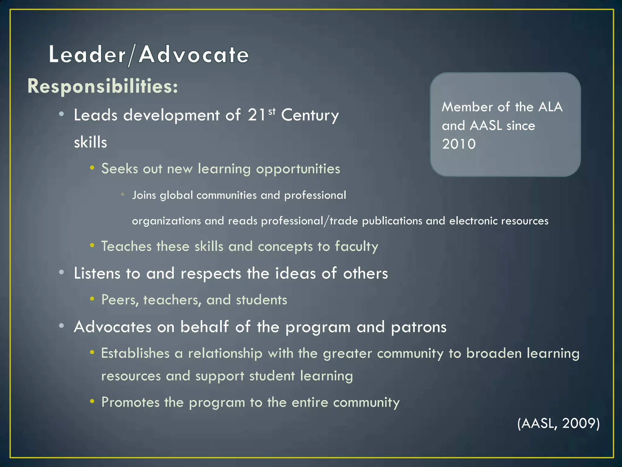 Leader/AdvocateResponsibilities:Leads development of 21st Century    skillsSeeks out new learning opportunitiesJoins global communities and professionalorganizations and reads professional/trade publications and electronic resourcesTeaches these skills and concepts to facultyListens to and respects the ideas of others Peers, teachers, and studentsAdvocates on behalf of the program and patronsEstablishes a relationship with the greater community to broaden learning resources and support student learningPromotes the program to the entire communityMember of the ALA and AASL since 2010(AASL, 2009)