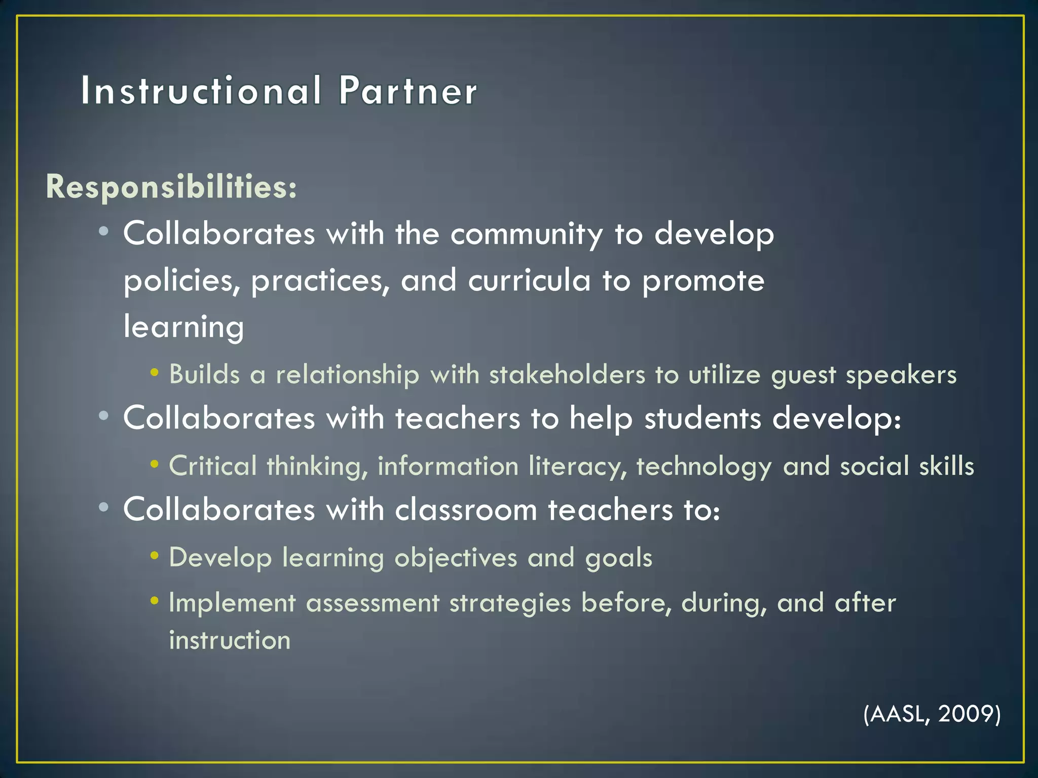 Instructional PartnerResponsibilities:Collaborates with the community to develop 	policies, practices, and curricula to promote 	learningBuilds a relationship with stakeholders to utilize guest speakersCollaborates with teachers to help students develop:Critical thinking, information literacy, technology and social skillsCollaborates with classroom teachers to:Develop learning objectives and goalsImplement assessment strategies before, during, and after instruction (AASL, 2009)