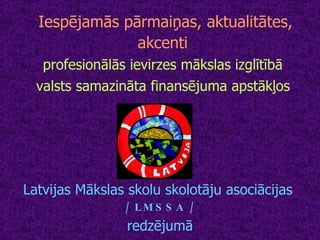 Iespējamās pārmaiņas, aktualitātes, akcenti   profesionālās ievirzes mākslas izglītībā   valsts samazināta finansējuma apstākļos   Latvijas Mākslas skolu skolotāju asociācijas  / LMSSA / redzējumā 