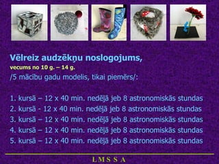 Vēlreiz audzēkņu noslogojums,  vecums no 10 g. – 14 g.   /5 mācību gadu modelis, tikai piemērs/: 1. kursā – 1 2  x 40 min. nedēļā jeb  8  astronomiskās stundas 2. kursā - 1 2  x 40 min. nedēļā jeb  8  astronomiskās stundas 3. kursā – 1 2  x 40 min. nedēļā jeb  8  astronomiskās stundas 4. kursā – 12 x 40 min. nedēļā jeb 8 astronomiskās stundas 5. kursā – 12 x 40 min. nedēļā jeb 8 astronomiskās stundas ____________________________ LMSSA 