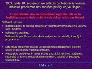 2009. gada 10. septembrī akcentētās profesionālās ievirzes mākslas problēmas nav radušās pēkšņi un/vai šogad. To risināšanai nav nepieciešama apjoma, līdz ar to izglītības satura deformācija valstiskas reformas līmenī. Sistēmiski jārisina  mācību ilgums, tā loģiska sasaiste ar vecumposmiem/audzēkņu vecumu, skolu beidzot; nobeigumu prasības. Sistēmiskās problēmas katra skola varējusi un var risināt, licencējot programmu. Saturiskās problēmas tikušas un tiek risinātas pakāpeniski, kolektīvi strādājot pie mācību vadlīniju izstrādes. Metodiskās problēmas ir katras skolas patstāvīgi risināms jautājums, sadarbībā ar rajonu metodiskajiem centriem, saistībā ar pedagogu tālākizglītību. ________________________________ LMSSA 