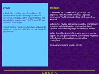 Draudi Situācijās, ja daļēja valsts finansējuma dēļ pašvaldības un vecāki nevar segt iztrūkstošos izdevumus pedagogu algām, skolām jāstrādā pēc samazinātām programmām ( 59,5 % apjomā), kas neatbilstu licencētajām.  Kultūrizglītībai negatīvi noskaņotajās pašvaldībās jautājums par profesionālas ievirzes mākslas skolu pastāvēšanu. Iespējas Uzlabojoties ekonomiskai situācijai Latvijā, tiek saglabāta valsts finansēta nemainīga  izglītības programma Vizuāli plastiskā māksla pilnā apjomā un kvalitātē. Uzlabojoties novadu pašvaldību un vecāku finansiālajam stāvoklim, valstī pakāpeniski tiek ieviests mākslas izglītības līdzsvarots trīspusējas finansēšanas modelis. Valsts finansiālas krīzes laikā iespējamas programmas apjoma atkāpes jeb mini mālais  stundu skaits beigšanas apliecību par profesionālas ievirzes izglītību izsniegšanai. Šis jautājums jārisina juridiski korekti. ___________________________ LMSSA 