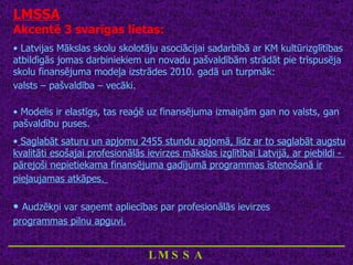 LMSSA Akcentē 3 svarīgas lietas: Latvijas Mākslas skolu skolotāju asociācijai sadarbībā ar KM kultūrizglītības atbildīgās jomas darbiniekiem un novadu pašvaldībām strādāt pie trīspusēja skolu finansējuma modeļa izstrādes 2010. gadā un turpmāk:  valsts – pašvaldība – vecāki.   Modelis ir elastīgs, tas reaģē uz finansējuma izmaiņām gan no valsts, gan pašvaldību puses. Saglabāt saturu un apjomu 2455 stundu apjomā, līdz ar to saglabāt augstu kvalitāti esošajai profesionālās ievirzes mākslas izglītībai Latvijā, ar piebildi -  pārejoši nepietiekama finansējuma gadījumā programmas īstenošanā ir pieļaujamas atkāpes.   Audzēkņi var saņemt apliecības par profesionālās ievirzes  programmas pilnu apguvi.   ____________________________ LMSSA 