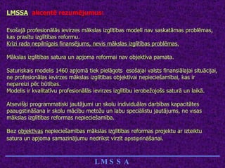 LMSSA   akcentē rezumējumus: Esošajā profesionālās ievirzes mākslas izglītības modelī nav saskatāmas problēmas, kas prasītu izglītības reformu. Krīzi rada nepilnīgais finansējums, nevis mākslas izglītības problēmas. Mākslas izglītības satura un apjoma reformai nav objektīva pamata. Saturiskais modelis 1460 apjomā tiek pielāgots  esošajai valsts finansiālajai situācijai, ne profesionālas ievirzes mākslas izglītības objektīvai nepieciešamībai, kas ir nepareizi pēc būtības. Modelis ir kvalitatīvu profesionālās ievirzes izglītību ierobežojošs saturā un laikā. Atsevišķi programmatiski jautājumi un skolu individuālas darbības kapacitātes paaugstināšana ir skolu mācību metožu un labu speciālistu jautājums, ne visas mākslas izglītības reformas nepieciešamība. Bez   objektīvas  nepieciešamības mākslas izglītības reformas projektu ar izteiktu satura un apjoma samazinājumu nedrīkst virzīt  apstiprinā šanai.   ____________________________ LMSSA 