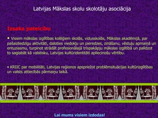 Latvijas Mākslas skolu skolotāju asociācija Izsaka pateicību  Visiem mākslas izglītības kolēģiem skolās, vidusskolās, Mākslas akadēmijā, par pašaizliedzīgu aktivitāti, daloties viedokļu un pieredzes, zināšanu, vēstuļu apmaiņā un entuziasmu, turpinot strādāt profesionālajā trīspakāpju mākslas izglītībā un palīdzot to saglabāt kā valstisku, Latvijas kultūridentitāti apliecinošu vērtību. KRIIC par mobilitāti, Latvijas reģionos apspriežot problēmsituācijas kultūrizglītības un valsts attiecībās pārmaiņu laikā. Lai mums visiem izdodas! 