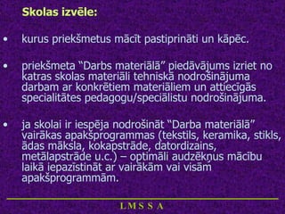 Skolas izvēle: kurus priekšmetus mācīt pastiprināti un kāpēc. priekšmeta “Darbs materiālā” piedāvājums izriet no katras skolas materiāli tehniskā nodrošinājuma darbam ar konkrētiem materiāliem un attiecīgās specialitātes pedagogu/speciālistu nodrošinājuma. ja skolai ir iespēja nodrošināt “Darba materiālā” vairākas apakšprogrammas (tekstils, keramika, stikls, ādas māksla, kokapstrāde, datordizains, metālapstrāde u.c.) – optimāli audzēkņus mācību laikā iepazīstināt ar vairākām vai visām apakšprogrammām.  ____________________________ LMSSA 